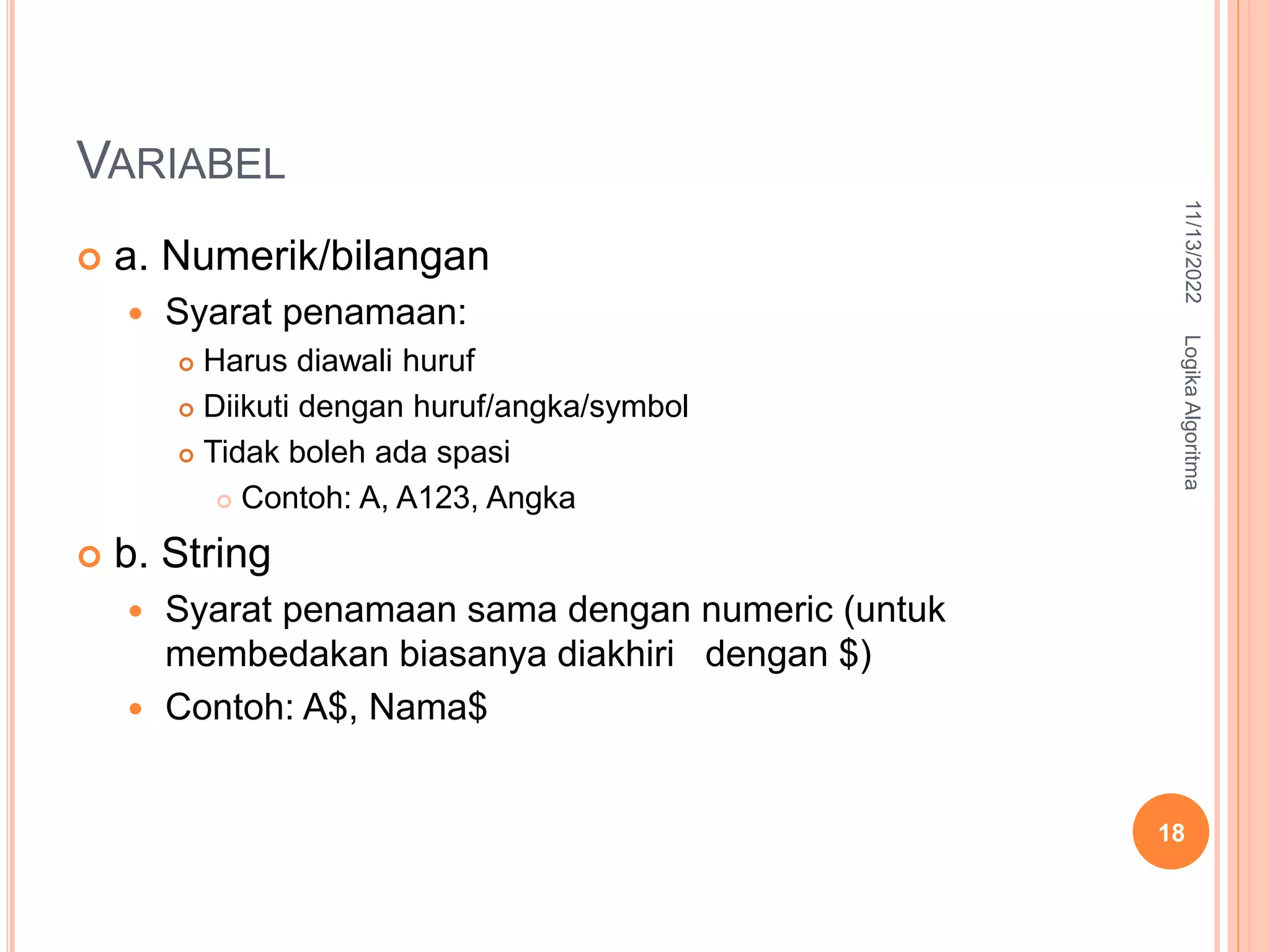 VARIABEL
 a. Numerik/bilangan
 Syarat penamaan:
 Harus diawali huruf
 Diikuti dengan huruf/angka/symbol
 Tidak boleh ada spasi
 Contoh: A, A123, Angka
 b. String
 Syarat penamaan sama dengan numeric (untuk
membedakan biasanya diakhiri dengan $)
 Contoh: A$, Nama$
11/13/2022
Logika
Algoritma
18
 