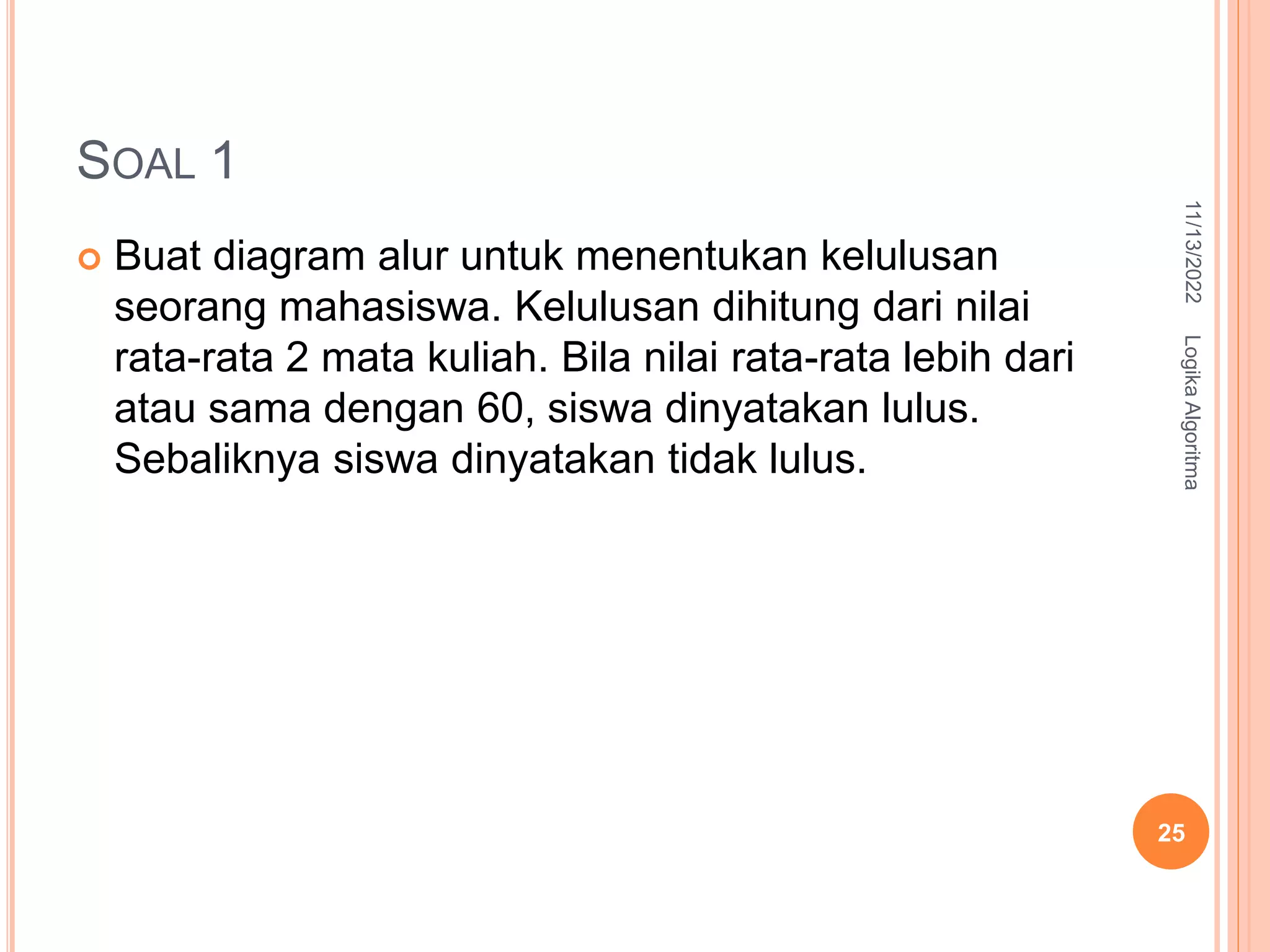 SOAL 1
 Buat diagram alur untuk menentukan kelulusan
seorang mahasiswa. Kelulusan dihitung dari nilai
rata-rata 2 mata kuliah. Bila nilai rata-rata lebih dari
atau sama dengan 60, siswa dinyatakan lulus.
Sebaliknya siswa dinyatakan tidak lulus.
11/13/2022
Logika
Algoritma
25
 