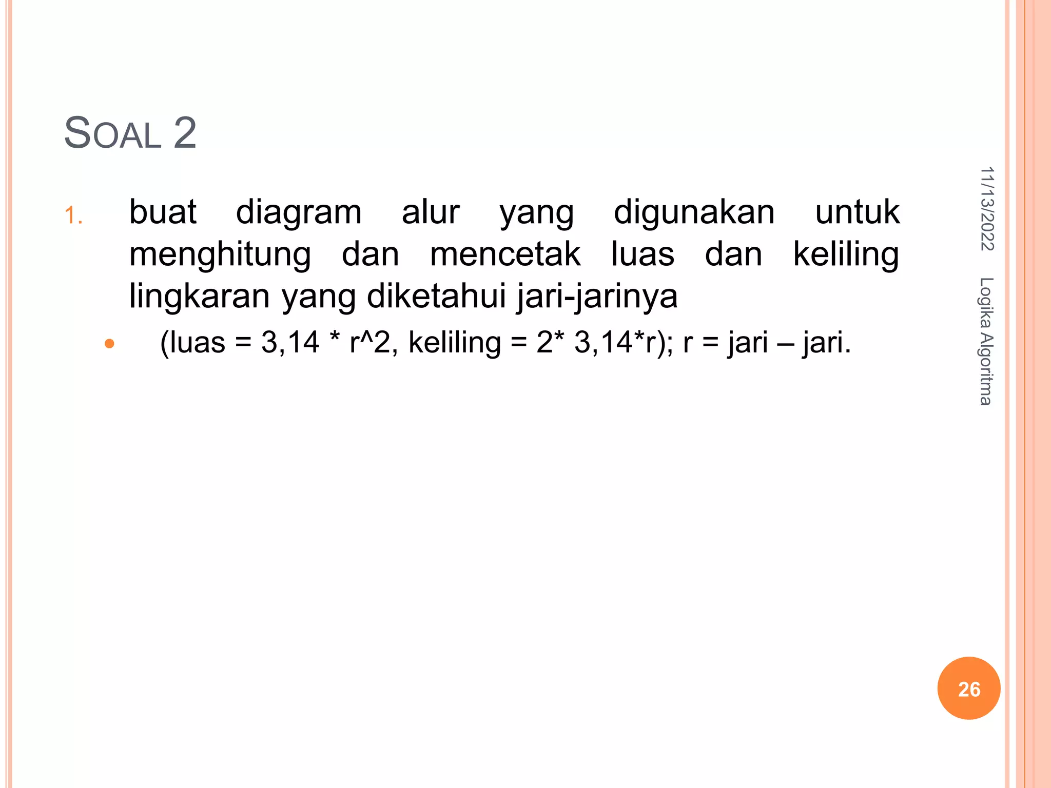 SOAL 2
1. buat diagram alur yang digunakan untuk
menghitung dan mencetak luas dan keliling
lingkaran yang diketahui jari-jarinya
 (luas = 3,14 * r^2, keliling = 2* 3,14*r); r = jari – jari.
11/13/2022
Logika
Algoritma
26
 