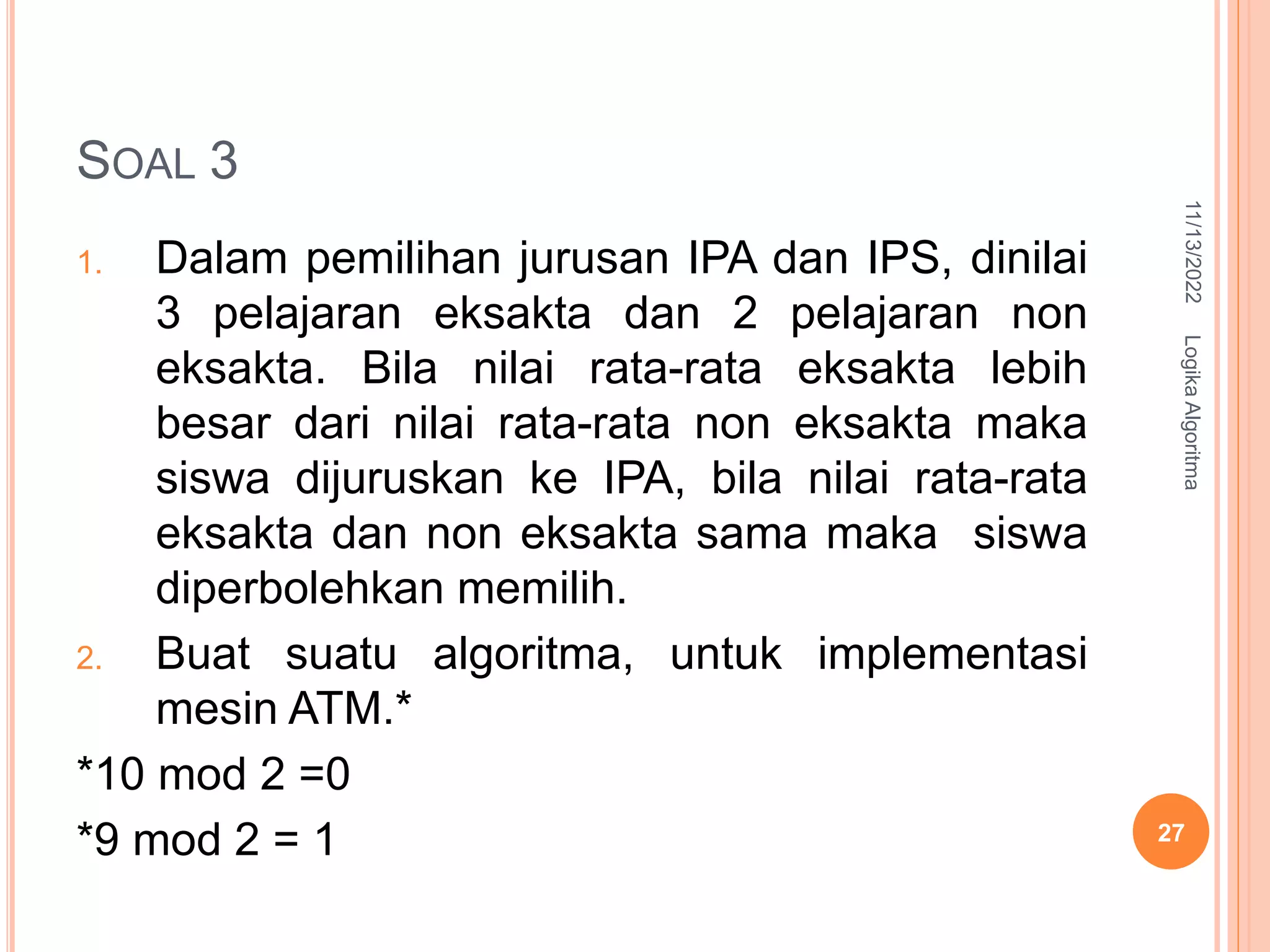 SOAL 3
1. Dalam pemilihan jurusan IPA dan IPS, dinilai
3 pelajaran eksakta dan 2 pelajaran non
eksakta. Bila nilai rata-rata eksakta lebih
besar dari nilai rata-rata non eksakta maka
siswa dijuruskan ke IPA, bila nilai rata-rata
eksakta dan non eksakta sama maka siswa
diperbolehkan memilih.
2. Buat suatu algoritma, untuk implementasi
mesin ATM.*
*10 mod 2 =0
*9 mod 2 = 1
11/13/2022
Logika
Algoritma
27
 