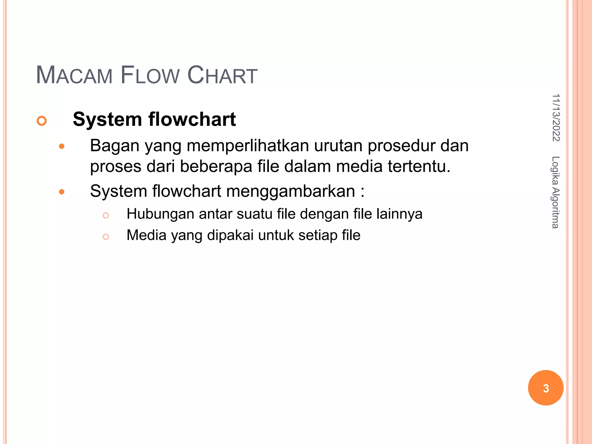 MACAM FLOW CHART
 System flowchart
 Bagan yang memperlihatkan urutan prosedur dan
proses dari beberapa file dalam media tertentu.
 System flowchart menggambarkan :
 Hubungan antar suatu file dengan file lainnya
 Media yang dipakai untuk setiap file
11/13/2022
Logika
Algoritma
3
 