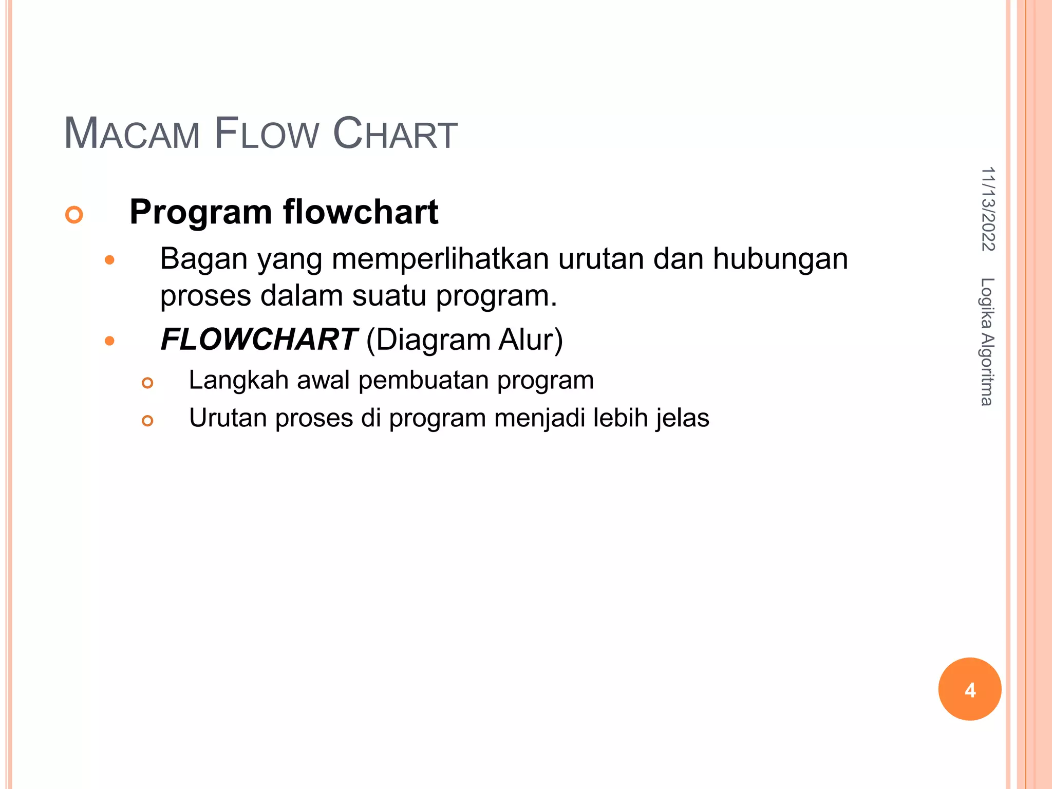 MACAM FLOW CHART
 Program flowchart
 Bagan yang memperlihatkan urutan dan hubungan
proses dalam suatu program.
 FLOWCHART (Diagram Alur)
 Langkah awal pembuatan program
 Urutan proses di program menjadi lebih jelas
11/13/2022
Logika
Algoritma
4
 