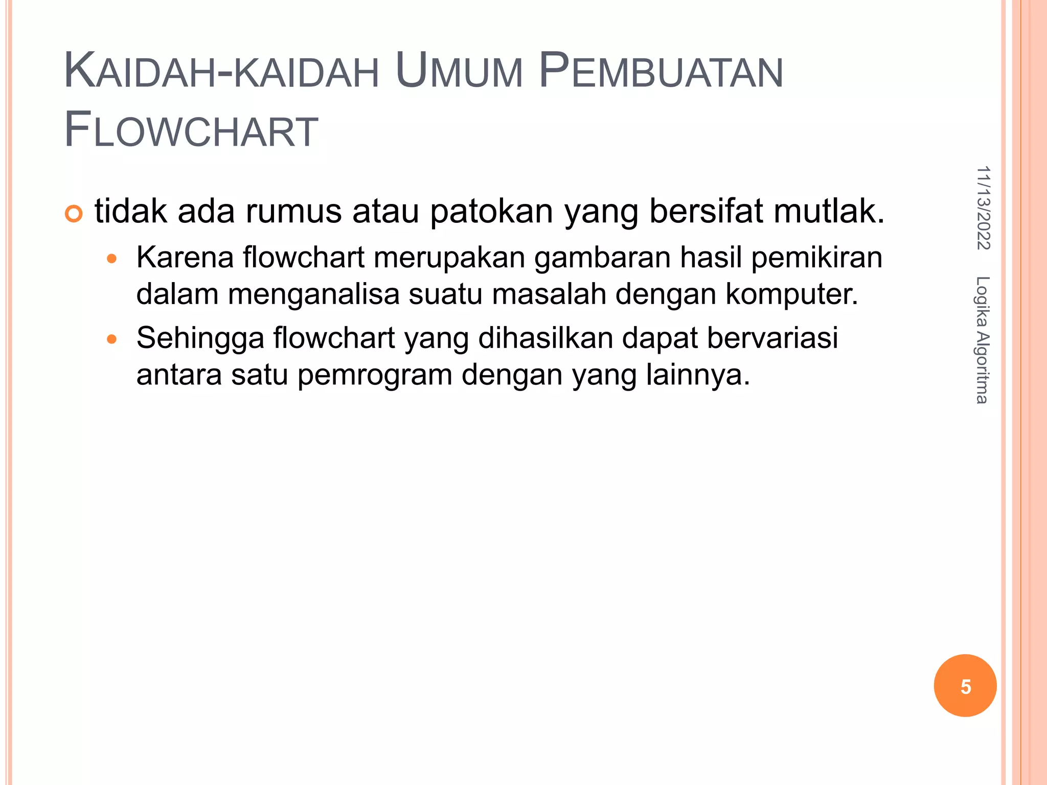 KAIDAH-KAIDAH UMUM PEMBUATAN
FLOWCHART
 tidak ada rumus atau patokan yang bersifat mutlak.
 Karena flowchart merupakan gambaran hasil pemikiran
dalam menganalisa suatu masalah dengan komputer.
 Sehingga flowchart yang dihasilkan dapat bervariasi
antara satu pemrogram dengan yang lainnya.
11/13/2022
5
Logika
Algoritma
 