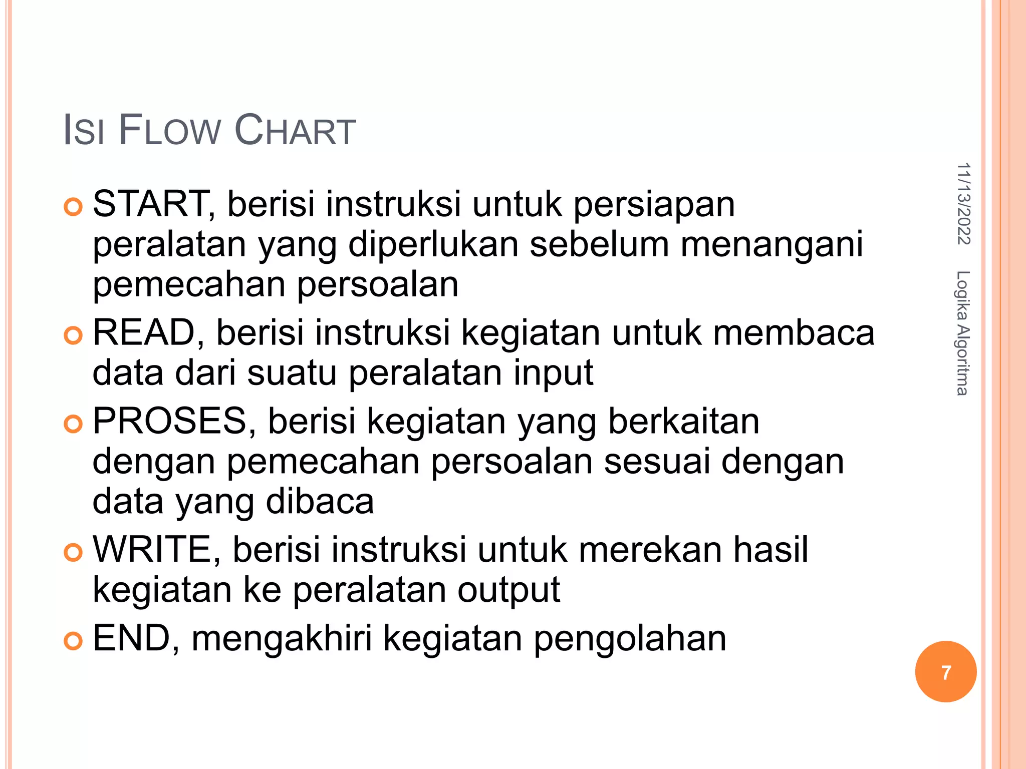 ISI FLOW CHART
 START, berisi instruksi untuk persiapan
peralatan yang diperlukan sebelum menangani
pemecahan persoalan
 READ, berisi instruksi kegiatan untuk membaca
data dari suatu peralatan input
 PROSES, berisi kegiatan yang berkaitan
dengan pemecahan persoalan sesuai dengan
data yang dibaca
 WRITE, berisi instruksi untuk merekan hasil
kegiatan ke peralatan output
 END, mengakhiri kegiatan pengolahan
11/13/2022
Logika
Algoritma
7
 