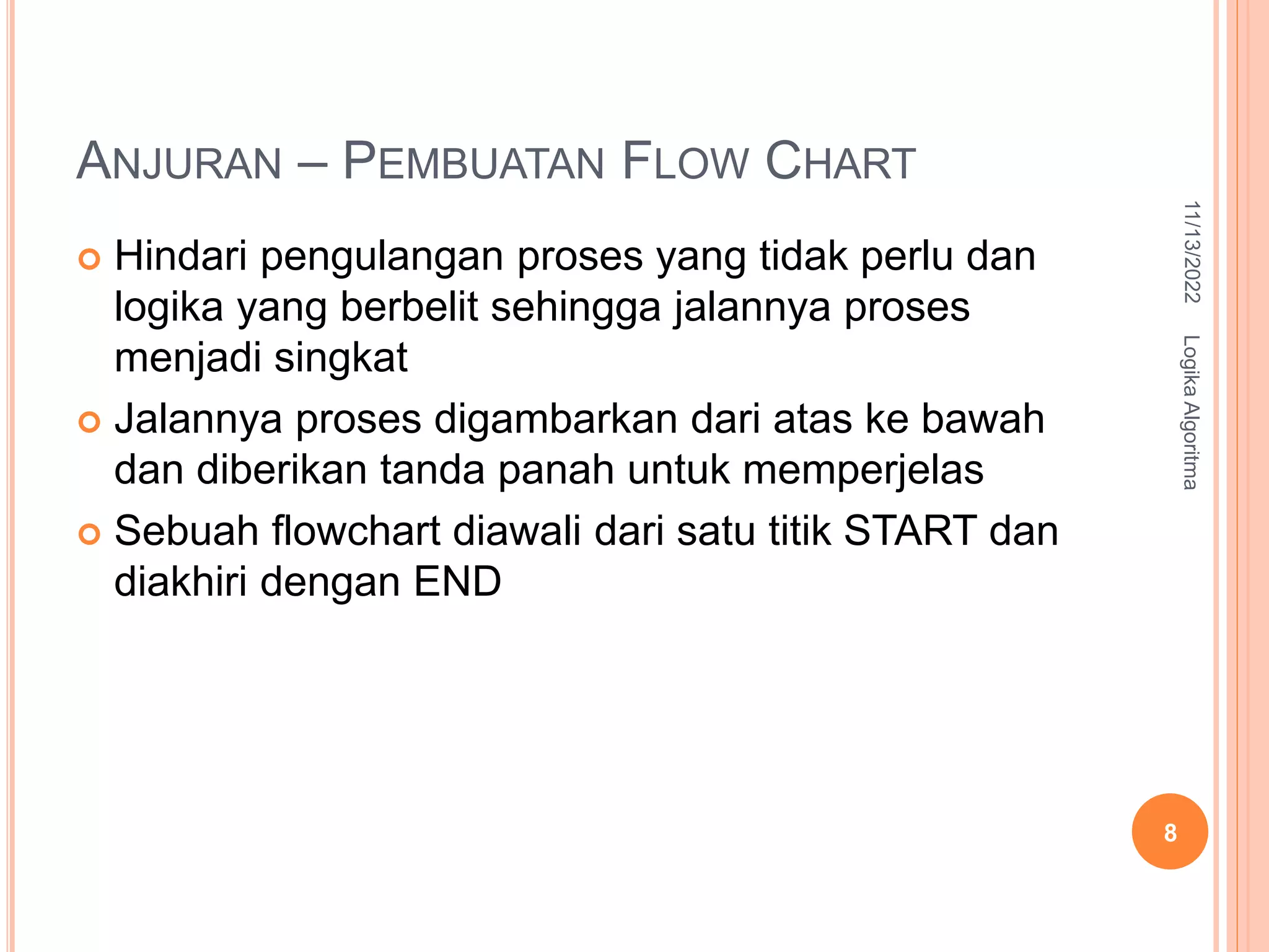 ANJURAN – PEMBUATAN FLOW CHART
 Hindari pengulangan proses yang tidak perlu dan
logika yang berbelit sehingga jalannya proses
menjadi singkat
 Jalannya proses digambarkan dari atas ke bawah
dan diberikan tanda panah untuk memperjelas
 Sebuah flowchart diawali dari satu titik START dan
diakhiri dengan END
11/13/2022
Logika
Algoritma
8
 