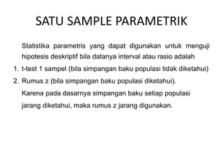 SATU SAMPLE PARAMETRIK
Statistika parametris yang dapat digunakan untuk menguji
hipotesis deskriptif bila datanya interval atau rasio adalah
1. t-test 1 sampel (bila simpangan baku populasi tidak diketahui)
2. Rumus z (bila simpangan baku populasi diketahui).
Karena pada dasarnya simpangan baku setiap populasi
jarang diketahui, maka rumus z jarang digunakan.
 