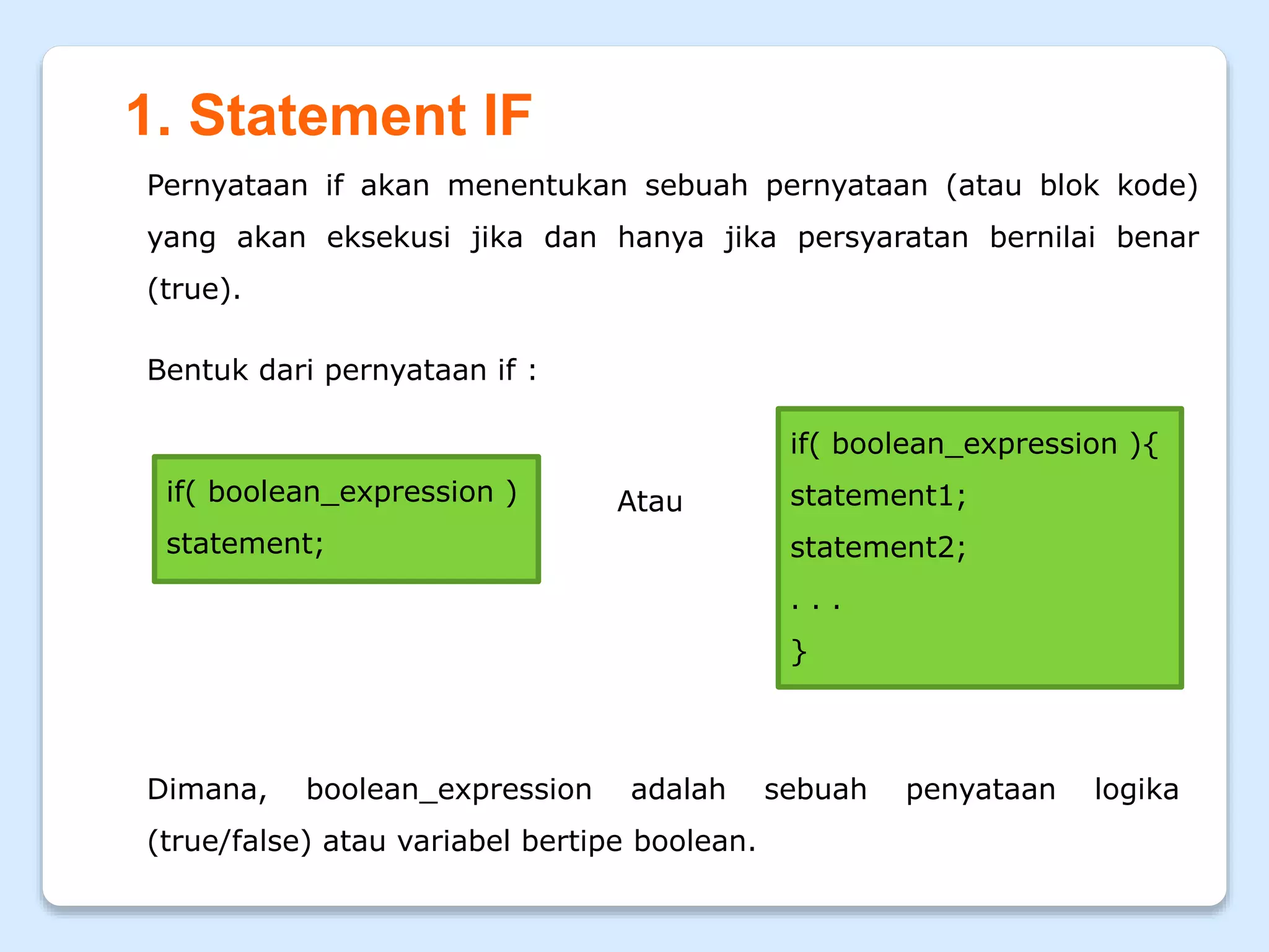 1. Statement IF
Pernyataan if akan menentukan sebuah pernyataan (atau blok kode)
yang akan eksekusi jika dan hanya jika persyaratan bernilai benar
(true).
Bentuk dari pernyataan if :
if( boolean_expression )
statement;
if( boolean_expression ){
statement1;
statement2;
. . .
}
Dimana, boolean_expression adalah sebuah penyataan logika
(true/false) atau variabel bertipe boolean.
Atau
 