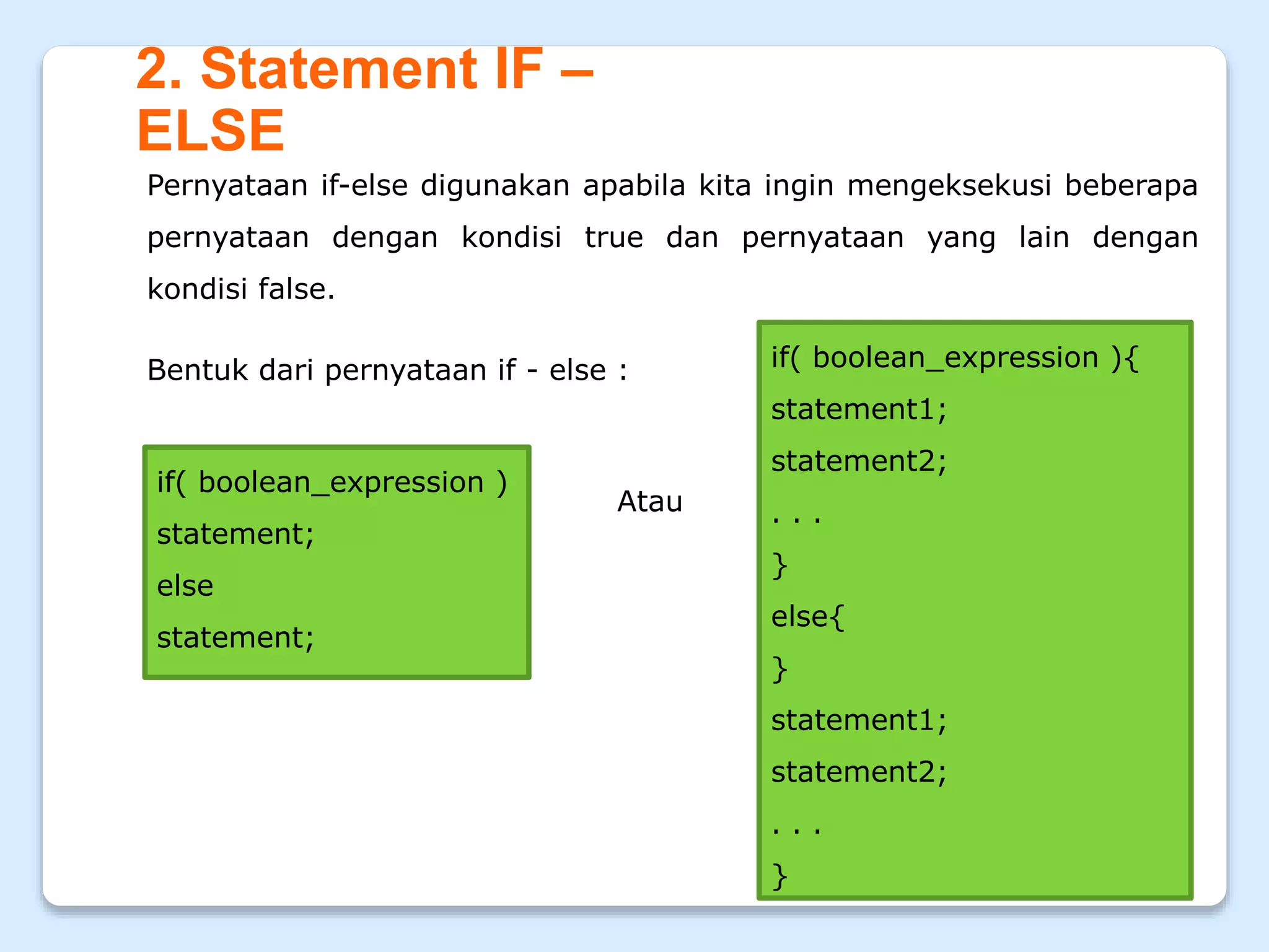 2. Statement IF –
ELSE
Pernyataan if-else digunakan apabila kita ingin mengeksekusi beberapa
pernyataan dengan kondisi true dan pernyataan yang lain dengan
kondisi false.
Bentuk dari pernyataan if - else :
if( boolean_expression )
statement;
else
statement;
if( boolean_expression ){
statement1;
statement2;
. . .
}
else{
}
statement1;
statement2;
. . .
}
Atau
 