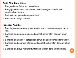 Audit Akuntansi Biaya
 Pengendalian fisik atas persediaan,
 Pengujian dokumen dan catatan terkait dengan transfer atau
pemindahan barang
 Berkas induk persediaan prepetual
 Pencatatan harga per unit
Prosedur Analitis
 Bandingkan prosentasi gross margin tahun berjalan dengan tahun
lalu,
 Bandingkan perputaran persediaan tahun berjalan dengan tahun
lalu,
 Bandingkan unit cost persediaan tahun berjalan dengan tahun lalu,
 Bandingkan besarnya nilai persediaan tahun berjalan dengan tahun
lalu
 Bandingkan biaya manufaktur tahun berjalan dengan tahun lalu.
10
 