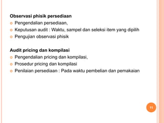 Observasi phisik persediaan
 Pengendalian persediaan,
 Keputusan audit : Waktu, sampel dan seleksi item yang dipilih
 Pengujian observasi phisik
Audit pricing dan kompilasi
 Pengendalian pricing dan kompilasi,
 Prosedur pricing dan kompilasi
 Penilaian persediaan : Pada waktu pembelian dan pemakaian
11
 