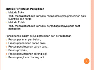 Metode Pencatatan Persediaan
 Metode Buku
Yaitu mencatat seluruh transaksi mutasi dan saldo persediaan baik
kuantitas dan harga
 Metode Phisik
Yaitu mencatat seluruh transaksi persediaan hanya pada saat
pembelian.
Fungsi-fungsi dalam siklus persediaan dan pergudangan
 Proses pesanan pembelian,
 Proses penerimaan bahan baku,
 Proses penyimpanan bahan baku,
 Proses produksi,
 Proses penyimpanan barang jadi,
 Proses pengiriman barang jadi
3
 