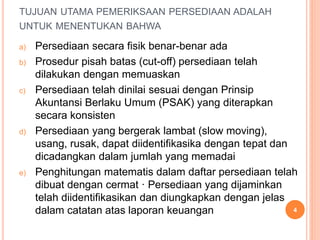 TUJUAN UTAMA PEMERIKSAAN PERSEDIAAN ADALAH
UNTUK MENENTUKAN BAHWA
a) Persediaan secara fisik benar-benar ada
b) Prosedur pisah batas (cut-off) persediaan telah
dilakukan dengan memuaskan
c) Persediaan telah dinilai sesuai dengan Prinsip
Akuntansi Berlaku Umum (PSAK) yang diterapkan
secara konsisten
d) Persediaan yang bergerak lambat (slow moving),
usang, rusak, dapat diidentifikasika dengan tepat dan
dicadangkan dalam jumlah yang memadai
e) Penghitungan matematis dalam daftar persediaan telah
dibuat dengan cermat · Persediaan yang dijaminkan
telah diidentifikasikan dan diungkapkan dengan jelas
dalam catatan atas laporan keuangan 4
 