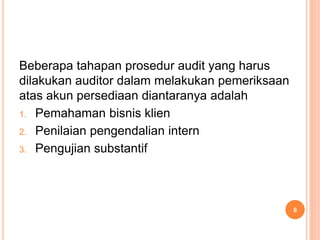 Beberapa tahapan prosedur audit yang harus
dilakukan auditor dalam melakukan pemeriksaan
atas akun persediaan diantaranya adalah
1. Pemahaman bisnis klien
2. Penilaian pengendalian intern
3. Pengujian substantif
6
 