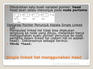    Dibutuhkan satu buah variabel pointer: head
   Head akan selalu menunjuk pada node pertama



Deklarasi Pointer Penunjuk Kepala Single Linked
  List
 Manipulasi linked list tidak bisa dilakukan
  langsung ke node yang dituju, melainkan harus
  menggunakan suatu pointer penunjuk ke node
  pertama dalam linked list (dalam hal ini adalah
  head). Deklarasinya sebagai berikut:
 TNode *head;




Single linked list menggunakan head
                             10/12/2012   Nurdiansah PTIK 09 UNM   12
 