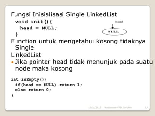 Fungsi Inisialisasi Single LinkedList
 void init(){
   head = NULL;
 }
Function untuk mengetahui kosong tidaknya
  Single
LinkedList
 Jika pointer head tidak menunjuk pada suatu
  node maka kosong
int isEmpty(){
  if(head == NULL) return 1;
  else return 0;
}

                               10/12/2012   Nurdiansah PTIK 09 UNM   13
 