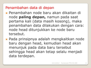 Penambahan data di depan
 Penambahan node baru akan dikaitan di
  node paling depan, namun pada saat
  pertama kali (data masih kosong), maka
  penambahan data dilakukan dengan cara:
  node head ditunjukkan ke node baru
  tersebut.
 Pada prinsipnya adalah mengkaitkan node
  baru dengan head, kemudian head akan
  menunjuk pada data baru tersebut
  sehingga head akan tetap selalu menjadi
  data terdepan.
                        10/12/2012   Nurdiansah PTIK 09 UNM   14
 