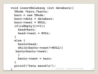 void insertBelakang (int databaru){
  TNode *baru,*bantu;
  baru = new TNode;
  baru->data = databaru;
  baru->next = NULL;
  if(isEmpty()==1){
    head=baru;
    head->next = NULL;
  }
  else {
    bantu=head;
    while(bantu->next!=NULL){
   bantu=bantu->next;
    }
    bantu->next = baru;
  }
  printf("Data masukn“);
                          10/12/2012 Nurdiansah PTIK 09 UNM   18
}
 