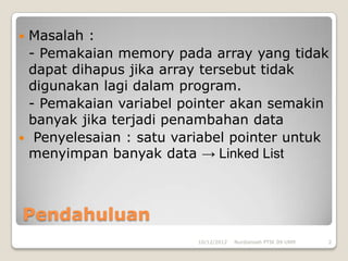 Masalah :
 - Pemakaian memory pada array yang tidak
 dapat dihapus jika array tersebut tidak
 digunakan lagi dalam program.
 - Pemakaian variabel pointer akan semakin
 banyak jika terjadi penambahan data
 Penyelesaian : satu variabel pointer untuk
 menyimpan banyak data → Linked List



Pendahuluan
                         10/12/2012   Nurdiansah PTIK 09 UNM   2
 