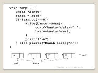 void tampil(){
   TNode *bantu;
   bantu = head;
   if(isEmpty()==0){
        while(bantu!=NULL){
             cout<<bantu->data<<" ";
             bantu=bantu->next;
        }
        printf(“n”);
   } else printf(“Masih kosongn“);
}




                       10/12/2012   Nurdiansah PTIK 09 UNM   21
 