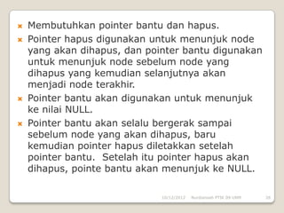    Membutuhkan pointer bantu dan hapus.
   Pointer hapus digunakan untuk menunjuk node
    yang akan dihapus, dan pointer bantu digunakan
    untuk menunjuk node sebelum node yang
    dihapus yang kemudian selanjutnya akan
    menjadi node terakhir.
   Pointer bantu akan digunakan untuk menunjuk
    ke nilai NULL.
   Pointer bantu akan selalu bergerak sampai
    sebelum node yang akan dihapus, baru
    kemudian pointer hapus diletakkan setelah
    pointer bantu. Setelah itu pointer hapus akan
    dihapus, pointe bantu akan menunjuk ke NULL.

                              10/12/2012   Nurdiansah PTIK 09 UNM   26
 