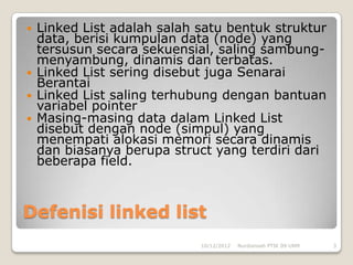    Linked List adalah salah satu bentuk struktur
    data, berisi kumpulan data (node) yang
    tersusun secara sekuensial, saling sambung-
    menyambung, dinamis dan terbatas.
   Linked List sering disebut juga Senarai
    Berantai
   Linked List saling terhubung dengan bantuan
    variabel pointer
   Masing-masing data dalam Linked List
    disebut dengan node (simpul) yang
    menempati alokasi memori secara dinamis
    dan biasanya berupa struct yang terdiri dari
    beberapa field.



Defenisi linked list
                             10/12/2012   Nurdiansah PTIK 09 UNM   3
 