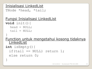 Inisialisasi LinkedList
TNode *head, *tail;

Fungsi Inisialisasi LinkedList
void init(){
  head = NULL;
  tail = NULL;
}
Function untuk mengetahui kosong tidaknya
  LinkedList
int isEmpty(){
  if(tail == NULL) return 1;
  else return 0;
}
                           10/12/2012   Nurdiansah PTIK 09 UNM   30
 