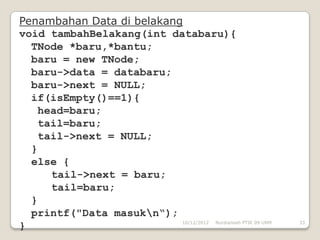 Penambahan Data di belakang
void tambahBelakang(int databaru){
  TNode *baru,*bantu;
  baru = new TNode;
  baru->data = databaru;
  baru->next = NULL;
  if(isEmpty()==1){
   head=baru;
   tail=baru;
   tail->next = NULL;
  }
  else {
     tail->next = baru;
     tail=baru;
  }
  printf("Data masukn“);
                           10/12/2012 Nurdiansah PTIK 09 UNM   33
}
 