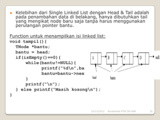    Kelebihan dari Single Linked List dengan Head & Tail adalah
    pada penambahan data di belakang, hanya dibutuhkan tail
    yang mengikat node baru saja tanpa harus menggunakan
    perulangan pointer bantu.

Function untuk menampilkan isi linked list:
void tampil(){
  TNode *bantu;
  bantu = head;
  if(isEmpty()==0){
       while(bantu!=NULL){
             printf(“%dn”,bantu->data);
             bantu=bantu->next;
       }
       printf(“n”);
  } else printf(“Masih kosongn“);
}


                                     10/12/2012   Nurdiansah PTIK 09 UNM   35
 