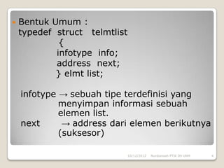    Bentuk Umum :
    typedef struct telmtlist
             {
            infotype info;
            address next;
            } elmt list;

    infotype → sebuah tipe terdefinisi yang
             menyimpan informasi sebuah
             elemen list.
    next      → address dari elemen berikutnya
             (suksesor)

                               10/12/2012   Nurdiansah PTIK 09 UNM   4
 