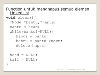 Function untuk menghapus semua elemen
  LinkedList
void clear(){
  TNode *bantu,*hapus;
  bantu = head;
  while(bantu!=NULL){
     hapus = bantu;
     bantu = bantu->next;
     delete hapus;
  }
  head = NULL;
  tail = NULL;
}
                      10/12/2012   Nurdiansah PTIK 09 UNM   41
 