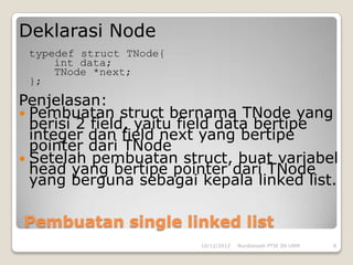 Deklarasi Node
 typedef struct TNode{
     int data;
     TNode *next;
 };
Penjelasan:
 Pembuatan struct bernama TNode yang
  berisi 2 field, yaitu field data bertipe
  integer dan field next yang bertipe
  pointer dari TNode
 Setelah pembuatan struct, buat variabel
  head yang bertipe pointer dari TNode
  yang berguna sebagai kepala linked list.

Pembuatan single linked list
                         10/12/2012   Nurdiansah PTIK 09 UNM   8
 