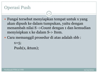 Operasi Push
                         11

 Fungsi tersebut menyiapkan tempat untuk x yang
  akan dipush ke dalam tumpukan, yaitu dengan
  menambah nilai S ->Count dengan 1 dan kemudian
  menyisipkan x ke dalam S-> Item.
 Cara memanggil prosedur di atas adalah sbb :
      x=5;
      Push(x, &tum);




Nurdiansah PTIK 09 UNM                       10/12/2012
 