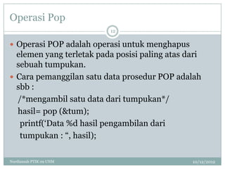 Operasi Pop
                          12

 Operasi POP adalah operasi untuk menghapus
  elemen yang terletak pada posisi paling atas dari
  sebuah tumpukan.
 Cara pemanggilan satu data prosedur POP adalah
  sbb :
  /*mengambil satu data dari tumpukan*/
  hasil= pop (&tum);
   printf(„Data %d hasil pengambilan dari
   tumpukan : “, hasil);

Nurdiansah PTIK 09 UNM                          10/12/2012
 