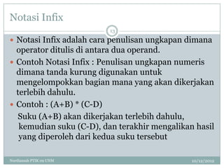 Notasi Infix
                          13

 Notasi Infix adalah cara penulisan ungkapan dimana
  operator ditulis di antara dua operand.
 Contoh Notasi Infix : Penulisan ungkapan numeris
  dimana tanda kurung digunakan untuk
  mengelompokkan bagian mana yang akan dikerjakan
  terlebih dahulu.
 Contoh : (A+B) * (C-D)
  Suku (A+B) akan dikerjakan terlebih dahulu,
   kemudian suku (C-D), dan terakhir mengalikan hasil
   yang diperoleh dari kedua suku tersebut

Nurdiansah PTIK 09 UNM                         10/12/2012
 
