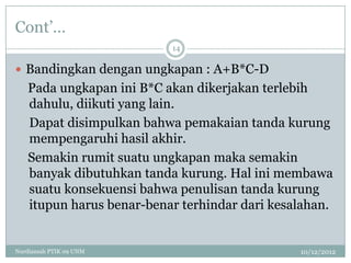 Cont‟…
                           14

 Bandingkan dengan ungkapan : A+B*C-D
    Pada ungkapan ini B*C akan dikerjakan terlebih
    dahulu, diikuti yang lain.
    Dapat disimpulkan bahwa pemakaian tanda kurung
    mempengaruhi hasil akhir.
    Semakin rumit suatu ungkapan maka semakin
    banyak dibutuhkan tanda kurung. Hal ini membawa
    suatu konsekuensi bahwa penulisan tanda kurung
    itupun harus benar-benar terhindar dari kesalahan.


Nurdiansah PTIK 09 UNM                          10/12/2012
 