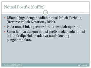 Notasi Postfix (Suffix)
                           16

 Dikenal juga dengan istilah notasi Polish Terbalik
  (Reverse Polish Notation /RPN).
 Pada notasi ini, operator ditulis sesudah operand.
 Sama halnya dengan notasi prefix maka pada notasi
  ini tidak diperlukan adanya tanda kurung
  pengelompokan.




Nurdiansah PTIK 09 UNM                           10/12/2012
 