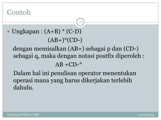 Contoh
                           17

 Ungkapan : (A+B) * (C-D)
               (AB+)*(CD-)
   dengan memisalkan (AB+) sebagai p dan (CD-)
   sebagai q, maka dengan notasi postfix diperoleh :
                  AB +CD-*
   Dalam hal ini penulisan operator menentukan
   operasi mana yang harus dikerjakan terlebih
   dahulu.



Nurdiansah PTIK 09 UNM                           10/12/2012
 