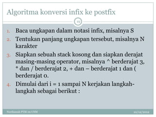 Algoritma konversi infix ke postfix
                         19

1. Baca ungkapan dalam notasi infix, misalnya S
2. Tentukan panjang ungkapan tersebut, misalnya N
   karakter
3. Siapkan sebuah stack kosong dan siapkan derajat
   masing-masing operator, misalnya ^ berderajat 3,
   * dan / berderajat 2, + dan – berderajat 1 dan (
   berderajat 0.
4. Dimulai dari i = 1 sampai N kerjakan langkah-
   langkah sebagai berikut :


Nurdiansah PTIK 09 UNM                        10/12/2012
 