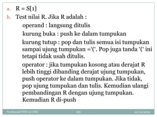 a. R = S[1]
b. Test nilai R. Jika R adalah :
          operand : langsung ditulis
          kurung buka : push ke dalam tumpukan
          kurung tutup : pop dan tulis semua isi tumpukan
          sampai ujung tumpukan =„(„. Pop juga tanda „(„ ini
          tetapi tidak usah ditulis.
          operator : jika tumpukan kosong atau derajat R
          lebih tinggi dibanding derajat ujung tumpukan,
          push operator ke dalam tumpukan. Jika tidak,
          pop ujung tumpukan dan tulis. Kemudian ulangi
          pembandingan R dengan ujung tumpukan.
          Kemudian R di-push
Nurdiansah PTIK 09 UNM        20                     10/12/2012
 