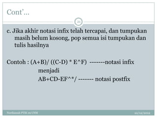 Cont‟…
                           21

c. Jika akhir notasi infix telah tercapai, dan tumpukan
    masih belum kosong, pop semua isi tumpukan dan
    tulis hasilnya

Contoh : (A+B)/ ((C-D) * E^F) -------notasi infix
           menjadi
           AB+CD-EF^*/ ------- notasi postfix




Nurdiansah PTIK 09 UNM                              10/12/2012
 