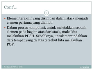 Cont‟…
                         3

 Elemen terakhir yang disimpan dalam stack menjadi
  elemen pertama yang diambil.
 Dalam proses komputasi, untuk meletakkan sebuah
  elemen pada bagian atas dari stack, maka kita
  melakukan PUSH. Sebaliknya, untuk memindahkan
  dari tempat yang di atas tersebut kita melakukan
  POP.




Nurdiansah PTIK 09 UNM                        10/12/2012
 