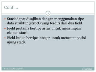 Cont‟…
                            6

 Stack dapat disajikan dengan menggunakan tipe
  data struktur (struct) yang terdiri dari dua field.
 Field pertama bertipe array untuk menyimpan
  elemen stack.
 Field kedua bertipe integer untuk mencatat posisi
  ujung stack.




Nurdiansah PTIK 09 UNM                            10/12/2012
 