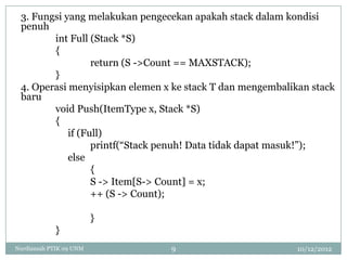 3. Fungsi yang melakukan pengecekan apakah stack dalam kondisi
 penuh
        int Full (Stack *S)
        {
                  return (S ->Count == MAXSTACK);
        }
 4. Operasi menyisipkan elemen x ke stack T dan mengembalikan stack
 baru
        void Push(ItemType x, Stack *S)
        {
            if (Full)
                  printf(“Stack penuh! Data tidak dapat masuk!”);
            else
                  {
                  S -> Item[S-> Count] = x;
                  ++ (S -> Count);

                         }
            }
Nurdiansah PTIK 09 UNM          9                          10/12/2012
 