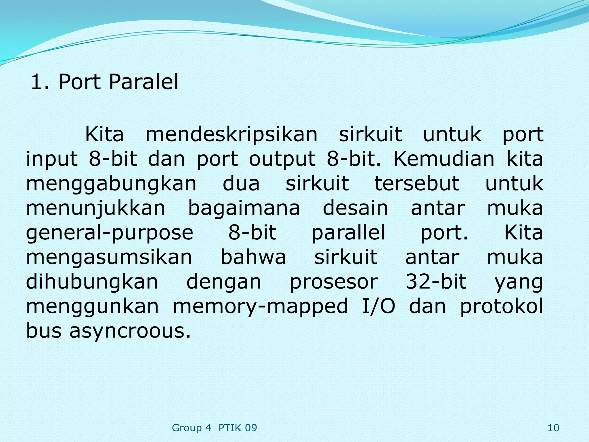 1. Port Paralel

      Kita mendeskripsikan sirkuit untuk port
input 8-bit dan port output 8-bit. Kemudian kita
menggabungkan dua sirkuit tersebut untuk
menunjukkan bagaimana desain antar muka
general-purpose    8-bit  parallel   port.  Kita
mengasumsikan bahwa sirkuit antar muka
dihubungkan dengan prosesor 32-bit yang
menggunkan memory-mapped I/O dan protokol
bus asyncroous.



              Group 4 PTIK 09                      10
 