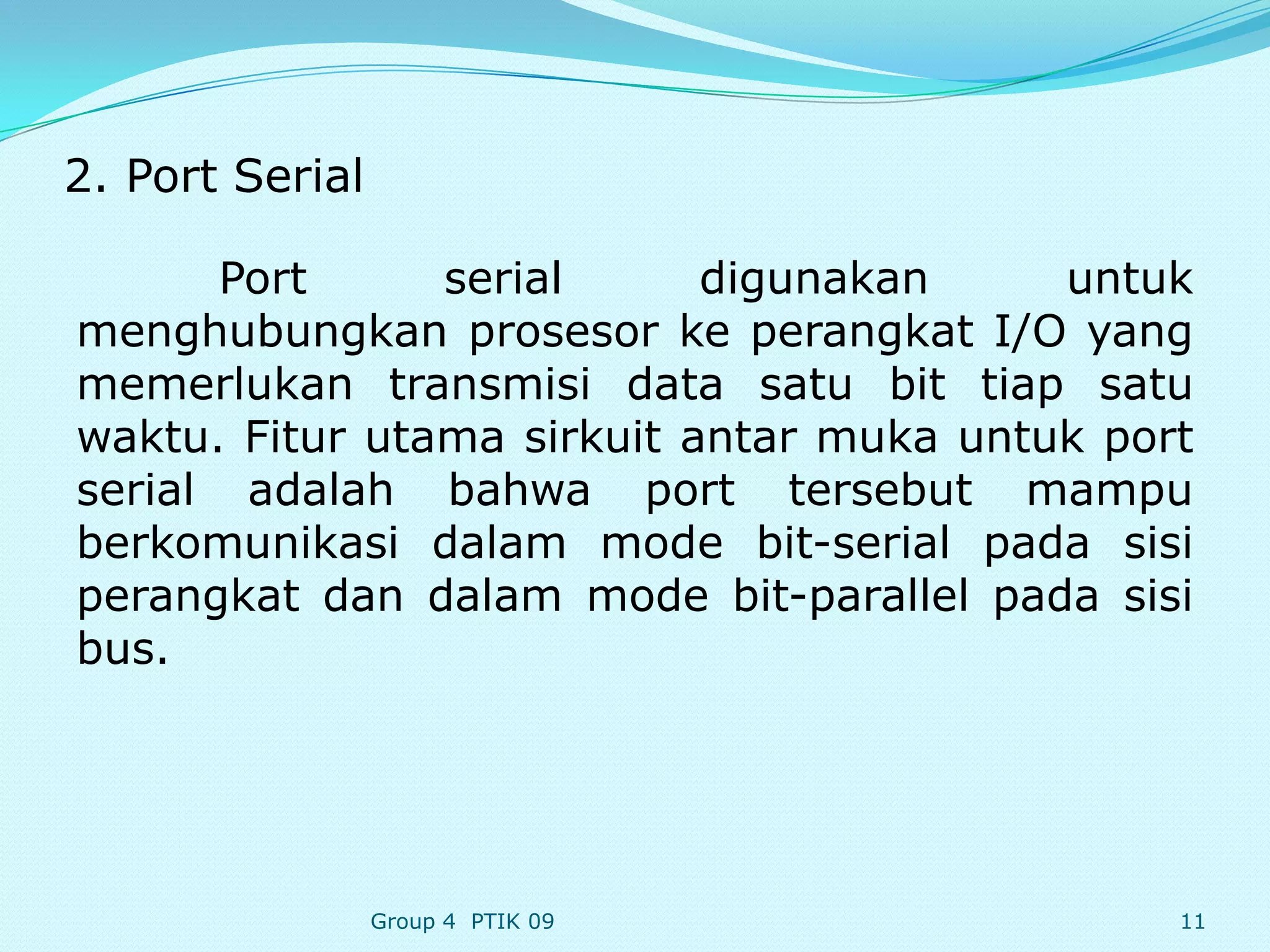 2. Port Serial

      Port      serial      digunakan     untuk
menghubungkan prosesor ke perangkat I/O yang
memerlukan transmisi data satu bit tiap satu
waktu. Fitur utama sirkuit antar muka untuk port
serial adalah bahwa port tersebut mampu
berkomunikasi dalam mode bit-serial pada sisi
perangkat dan dalam mode bit-parallel pada sisi
bus.




                 Group 4 PTIK 09               11
 