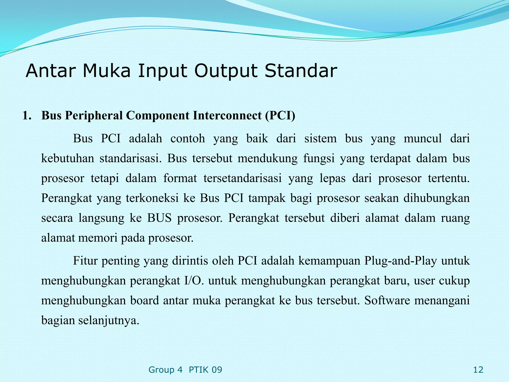 Antar Muka Input Output Standar

1. Bus Peripheral Component Interconnect (PCI)
         Bus PCI adalah contoh yang baik dari sistem bus yang muncul dari
   kebutuhan standarisasi. Bus tersebut mendukung fungsi yang terdapat dalam bus
   prosesor tetapi dalam format tersetandarisasi yang lepas dari prosesor tertentu.
   Perangkat yang terkoneksi ke Bus PCI tampak bagi prosesor seakan dihubungkan
   secara langsung ke BUS prosesor. Perangkat tersebut diberi alamat dalam ruang
   alamat memori pada prosesor.
         Fitur penting yang dirintis oleh PCI adalah kemampuan Plug-and-Play untuk
   menghubungkan perangkat I/O. untuk menghubungkan perangkat baru, user cukup
   menghubungkan board antar muka perangkat ke bus tersebut. Software menangani
   bagian selanjutnya.


                         Group 4 PTIK 09                                              12
 