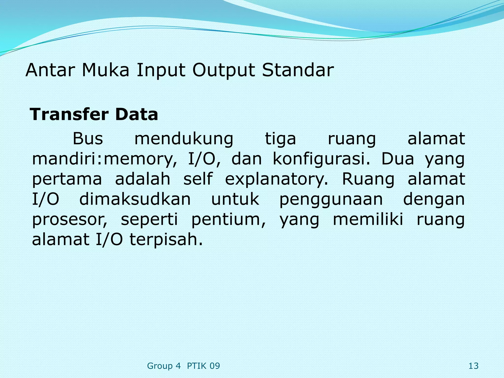 Antar Muka Input Output Standar

Transfer Data
     Bus    mendukung     tiga  ruang   alamat
mandiri:memory, I/O, dan konfigurasi. Dua yang
pertama adalah self explanatory. Ruang alamat
I/O dimaksudkan untuk penggunaan dengan
prosesor, seperti pentium, yang memiliki ruang
alamat I/O terpisah.




            Group 4 PTIK 09                      13
 