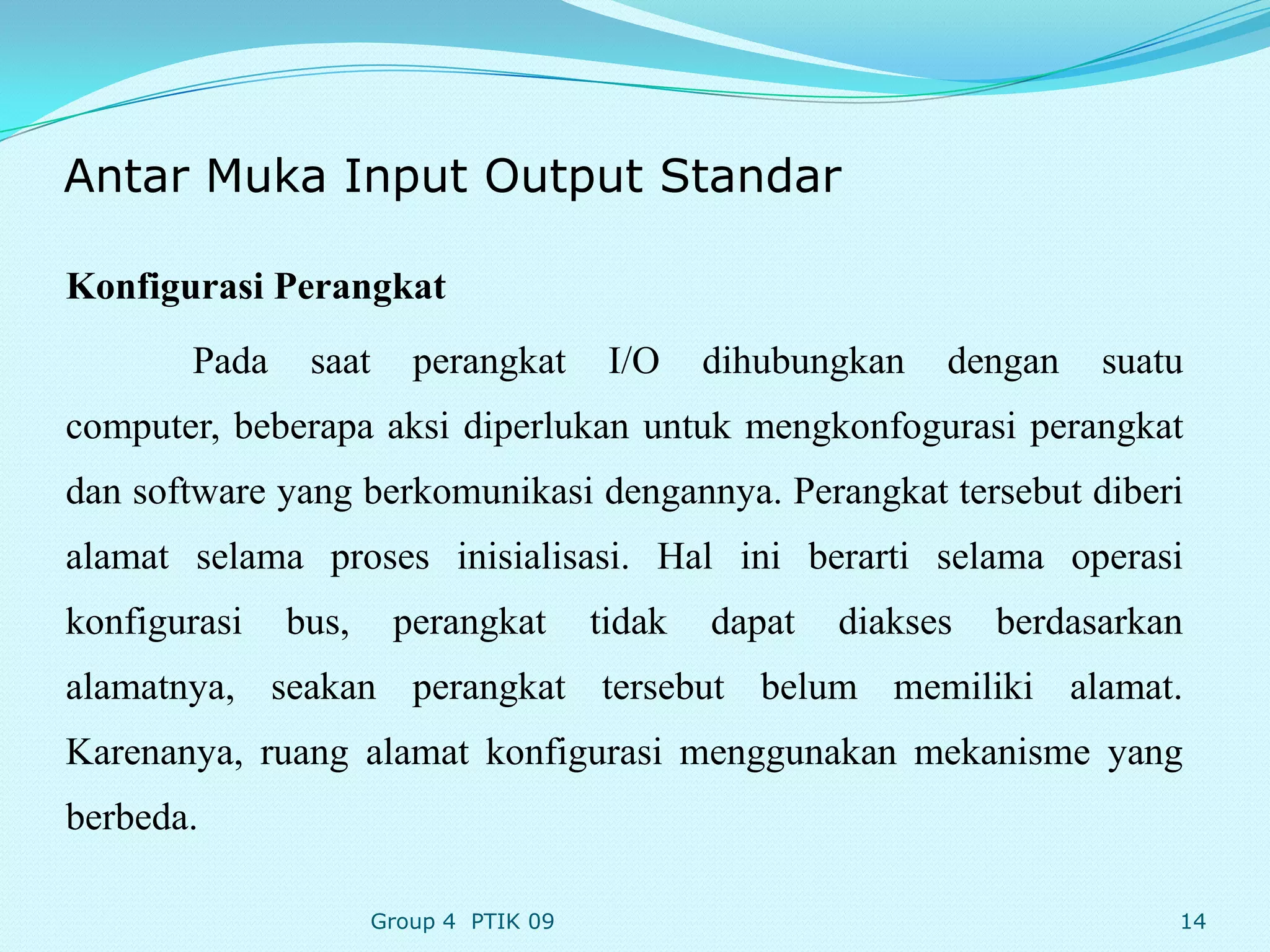 Antar Muka Input Output Standar

Konfigurasi Perangkat
       Pada    saat     perangkat       I/O    dihubungkan   dengan    suatu
computer, beberapa aksi diperlukan untuk mengkonfogurasi perangkat
dan software yang berkomunikasi dengannya. Perangkat tersebut diberi
alamat selama proses inisialisasi. Hal ini berarti selama operasi
konfigurasi   bus,    perangkat        tidak   dapat   diakses   berdasarkan
alamatnya, seakan perangkat tersebut belum memiliki alamat.
Karenanya, ruang alamat konfigurasi menggunakan mekanisme yang
berbeda.

                     Group 4 PTIK 09                                       14
 