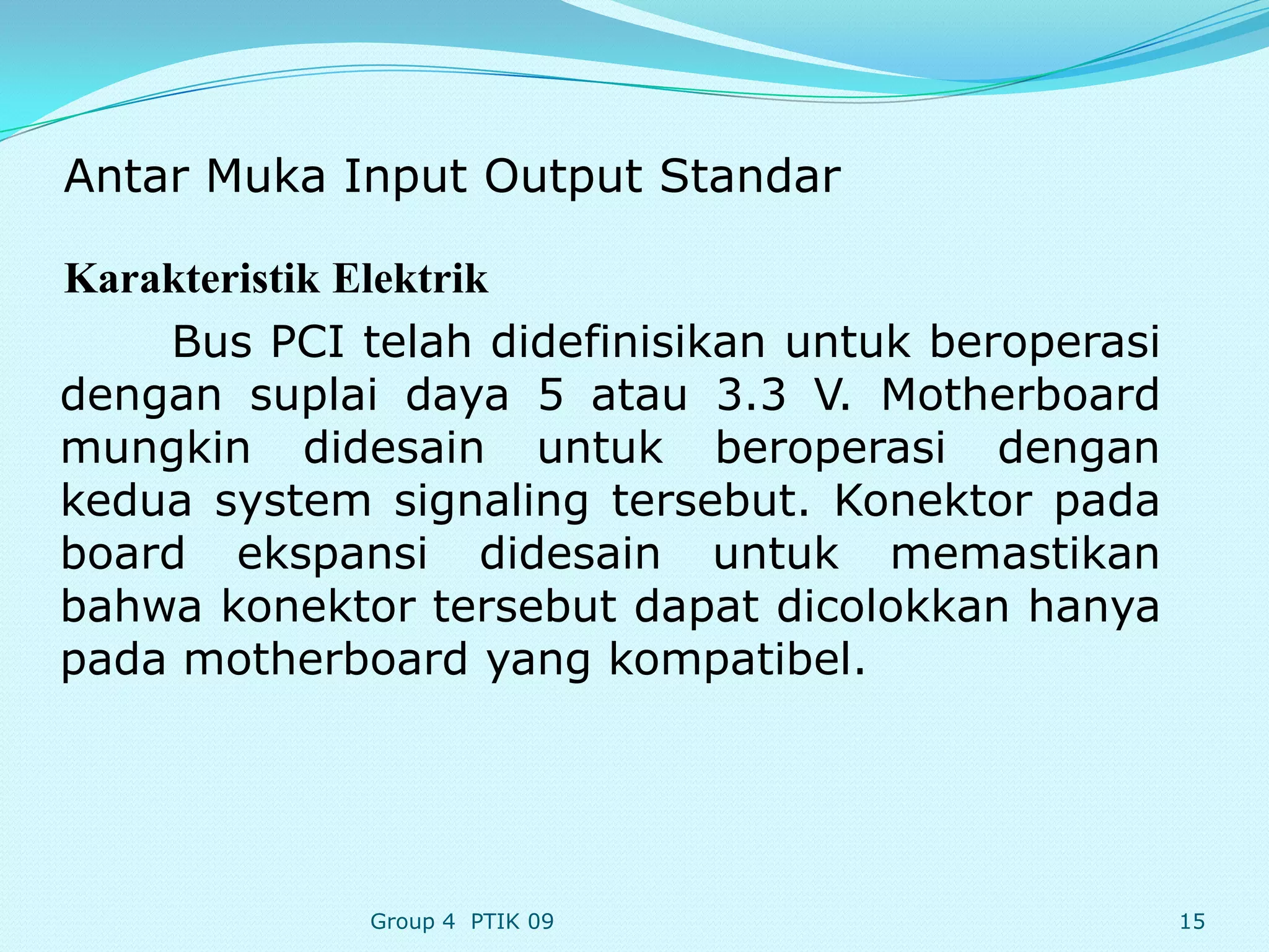 Antar Muka Input Output Standar

Karakteristik Elektrik
    Bus PCI telah didefinisikan untuk beroperasi
dengan suplai daya 5 atau 3.3 V. Motherboard
mungkin didesain untuk beroperasi dengan
kedua system signaling tersebut. Konektor pada
board ekspansi didesain untuk memastikan
bahwa konektor tersebut dapat dicolokkan hanya
pada motherboard yang kompatibel.




             Group 4 PTIK 09                       15
 
