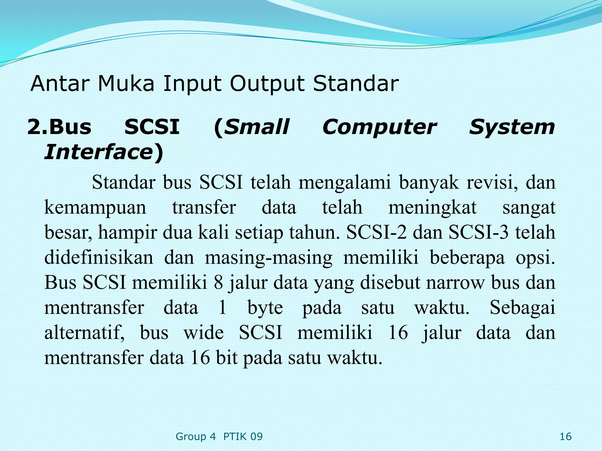 Antar Muka Input Output Standar
2.Bus       SCSI    (Small         Computer        System
 Interface)
       Standar bus SCSI telah mengalami banyak revisi, dan
 kemampuan transfer data telah meningkat sangat
 besar, hampir dua kali setiap tahun. SCSI-2 dan SCSI-3 telah
 didefinisikan dan masing-masing memiliki beberapa opsi.
 Bus SCSI memiliki 8 jalur data yang disebut narrow bus dan
 mentransfer data 1 byte pada satu waktu. Sebagai
 alternatif, bus wide SCSI memiliki 16 jalur data dan
 mentransfer data 16 bit pada satu waktu.


                 Group 4 PTIK 09                                16
 
